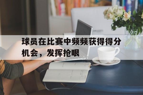 球员在比赛中频频获得得分机会，发挥抢眼