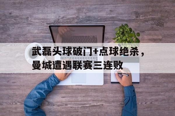 武磊头球破门+点球绝杀，曼城遭遇联赛三连败